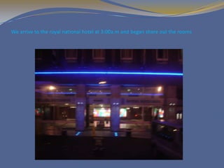We arrive to the royal national hotel at 3:00a.m and began share out the rooms
 