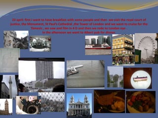 23 april: first i went to have breakfast with some people and then we visit the royal court of
justice, the Monument, St Paul’s Cathedral ,the Tower of London and we went to cruise for the
                Támesis , we saw and film in 4 D and then we rode to London eye .
                         In the afternoon we went to Albert pub for dinner.
 