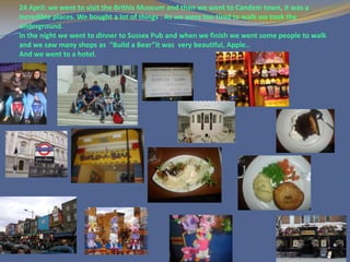 24 April: we went to visit the Brithis Museum and then we went to Candem town, it was a
incredible places. We bought a lot of things . As we were too tired to walk we took the
underground.
In the night we went to dinner to Sussex Pub and when we finish we went some people to walk
and we saw many shops as “Build a Bear”it was very beautiful, Apple..
And we went to a hotel.
 