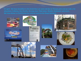 25 april: We have breakfast in the hotel then we went old day to Thorpe park and we rode a lot
atractions: Collosus, the Chunks, No way outs, Tidal wave, Stealth, Detonator and more…
We have dinner in Pub Rissing Sun and we went to the Royal National.
 