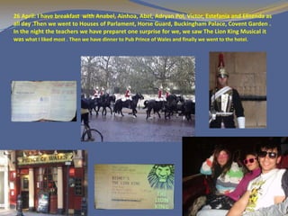 26 April: I have breakfast with Anabel, Ainhoa, Abel, Adryan Pol, Victor, Estefania and Elisenda as
all day .Then we went to Houses of Parlament, Horse Guard, Buckingham Palace, Covent Garden .
In the night the teachers we have preparet one surprise for we, we saw The Lion King Musical it
was what I liked most . Then we have dinner to Pub Prince of Wales and finally we went to the hotel.
 