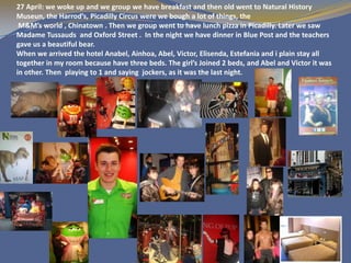 27 April: we woke up and we group we have breakfast and then old went to Natural History
Museun, the Harrod’s, Picadilly Circus were we bough a lot of things, the
 M&M’s world , Chinatown . Then we group went to have lunch pizza in Picadilly. Later we saw
Madame Tussauds and Oxford Street . In the night we have dinner in Blue Post and the teachers
gave us a beautiful bear.
When we arrived the hotel Anabel, Ainhoa, Abel, Victor, Elisenda, Estefania and i plain stay all
together in my room because have three beds. The girl’s Joined 2 beds, and Abel and Victor it was
in other. Then playing to 1 and saying jockers, as it was the last night.
 