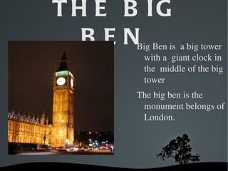 T H E B IG
       BEN BigBenisabigtower
            withagiantclockin
            themiddleofthebig
            tower
           Thebigbenisthe
            monumentbelongsof
            London.




      
 