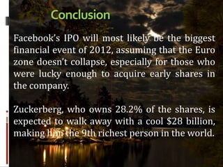 Conclusion
Facebook’s IPO will most likely be the biggest
financial event of 2012, assuming that the Euro
zone doesn’t collapse, especially for those who
were lucky enough to acquire early shares in
the company.

Zuckerberg, who owns 28.2% of the shares, is
expected to walk away with a cool $28 billion,
making him the 9th richest person in the world.
 