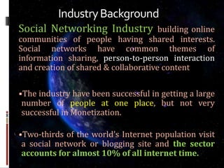 Industry Background
Social Networking Industry            building online
communities of people having shared interests.
Social networks have common themes of
information sharing, person-to-person interaction
and creation of shared & collaborative content


•The industry have been successful in getting a large
 number of people at one place, but not very
 successful in Monetization.

•Two-thirds of the world’s Internet population visit
 a social network or blogging site and the sector
 accounts for almost 10% of all internet time.
 