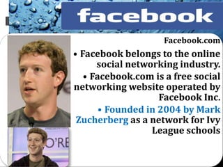 Facebook.com
• Facebook belongs to the online
      social networking industry.
   • Facebook.com is a free social
networking website operated by
                    Facebook Inc.
       • Founded in 2004 by Mark
 Zucherberg as a network for Ivy
                  League schools
 