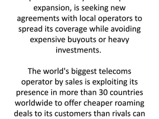 expansion, is seeking new
agreements with local operators to
spread its coverage while avoiding
   expensive buyouts or heavy
           investments.

   The world's biggest telecoms
  operator by sales is exploiting its
presence in more than 30 countries
worldwide to offer cheaper roaming
deals to its customers than rivals can
 