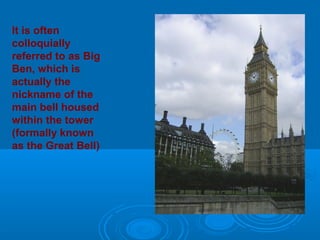 It is often
colloquially
referred to as Big
Ben, which is
actually the
nickname of the
main bell housed
within the tower
(formally known
as the Great Bell)
 