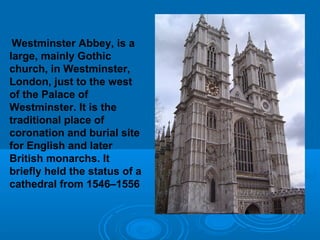 Westminster Abbey, is a
large, mainly Gothic
church, in Westminster,
London, just to the west
of the Palace of
Westminster. It is the
traditional place of
coronation and burial site
for English and later
British monarchs. It
briefly held the status of a
cathedral from 1546–1556
 