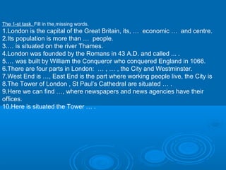 The 1-st task. Fill in the missing words.
1.London is the capital of the Great Britain, its, … economic … and centre.
2.Its population is more than … people.
3.… is situated on the river Thames.
4.London was founded by the Romans in 43 A.D. and called ... .
5.… was built by William the Conqueror who conquered England in 1066.
6.There are four parts in London: … , … , the City and Westminster.
7.West End is …, East End is the part where working people live, the City is
8.The Tower of London , St Paul’s Cathedral are situated … .
9.Here we can find …, where newspapers and news agencies have their
offices.
10.Here is situated the Tower … .
 