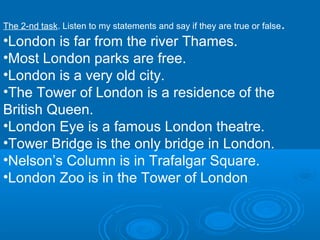The 2-nd task. Listen to my statements and say if they are true or false   .
•London is far from the river Thames.
•Most London parks are free.
•London is a very old city.
•The Tower of London is a residence of the
British Queen.
•London Eye is a famous London theatre.
•Tower Bridge is the only bridge in London.
•Nelson’s Column is in Trafalgar Square.
•London Zoo is in the Tower of London                          .
 