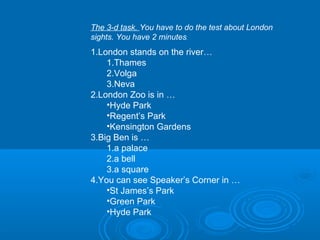 The 3-d task. You have to do the test about London
sights. You have 2 minutes.
1.London stands on the river…
    1.Thames
    2.Volga
    3.Neva
2.London Zoo is in …
    •Hyde Park
    •Regent’s Park
    •Kensington Gardens
3.Big Ben is …
    1.a palace
    2.a bell
    3.a square
4.You can see Speaker’s Corner in …
    •St James’s Park
    •Green Park
    •Hyde Park
 