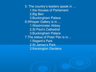 5. The country’s leaders speak in …
    1.the Houses of Parliament
    2.Big Ben
    3.Buckingham Palace
6.Whisper Gallery is in …
    1.Westminster Abbey
    2.St Paul’s Cathedral
    3.Buckingham Palace
7.The statue of Peter Pan is in…
    1.Regent’s Park
    2.St James’s Park
    3.Kensington Gardens
 