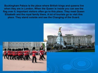 Buckingham Palace is the place where British kings and queens live
 when they are in London. When the Queen is inside you can see the
flag over it. Important visitors often go to this place. They meet Queen
  Elizabeth and the royal family there. A lot of tourists go to visit this
     place. They stand outside and see the Changing of the Guard.
 