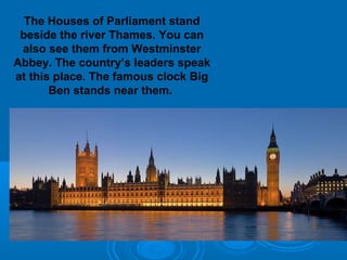 The Houses of Parliament stand
 beside the river Thames. You can
 also see them from Westminster
Abbey. The country’s leaders speak
at this place. The famous clock Big
       Ben stands near them.
 