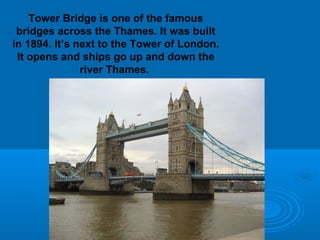 Tower Bridge is one of the famous
 bridges across the Thames. It was built
in 1894. It’s next to the Tower of London.
 It opens and ships go up and down the
               river Thames.
 