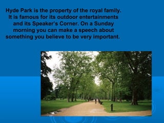 Hyde Park is the property of the royal family.
 It is famous for its outdoor entertainments
    and its Speaker’s Corner. On a Sunday
    morning you can make a speech about
something you believe to be very important.
 