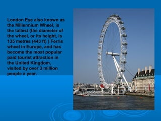 London Eye also known as
the Millennium Wheel, is
the tallest (the diameter of
the wheel, or its height, is
135 metres (443 ft) ) Ferris
wheel in Europe, and has
become the most popular
paid tourist attraction in
the United Kingdom,
visited by over 3 million
people a year.
 