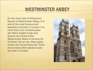    On the other side of Parliament
    Square is Westminster Abbey. It is
    one of the most famous and
    beautiful churches in London. It is
    more than nine hundred years
    old. Many English kings and
    queens are buried there.
    Westminster Abbey is famous for
    its Poets’ Corner too. Many great
    writers are buried there too. There
    are so many other places to see
    and visit in London.
 