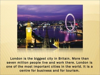 London is the biggest city in Britain. More than
seven million people live and work there. London is
one of the most impor tant cities in the world. It is a
        centre for business and for tourism.
 