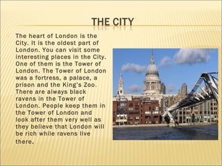    The heart of London is the
    City. It is the oldest part of
    London. You can visit some
    interesting places in the City.
    One of them is the Tower of
    London. The Tower of London
    was a fortress, a palace, a
    prison and the King’s Zoo .
    There are always black
    ravens in the Tower of
    London. People keep them in
    the Tower of London and
    look after them very well as
    they believe that London will
    be rich while ravens live
    there .
 