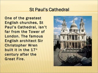One of the greatest
English churches, St
Paul’s Cathedral, isn’t
far from the Tower of
London. The famous
English architect Sir
Christopher Wren
built it in the 17 th
century after the
Great Fire.
 