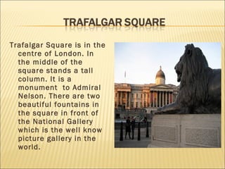 Trafalgar Square is in the
  centre of London. In
  the middle of the
  square stands a tall
  column. It is a
  monument to Admiral
  Nelson. There are two
  beautiful fountains in
  the square in front of
  the National Gallery
  which is the well know
  picture gallery in the
  world.
 
