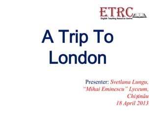 A Trip To
 London
      Presenter: Svetlana Lungu,
     “Mihai Eminescu” Lyceum,
                        Chișinău
                   18 April 2013
 
