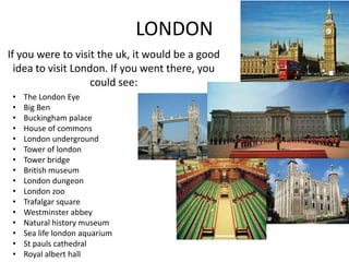 LONDON
If you were to visit the uk, it would be a good
idea to visit London. If you went there, you
could see:
•
•
•
•
•
•
•
•
•
•
•
•
•
•
•
•

The London Eye
Big Ben
Buckingham palace
House of commons
London underground
Tower of london
Tower bridge
British museum
London dungeon
London zoo
Trafalgar square
Westminster abbey
Natural history museum
Sea life london aquarium
St pauls cathedral
Royal albert hall

 