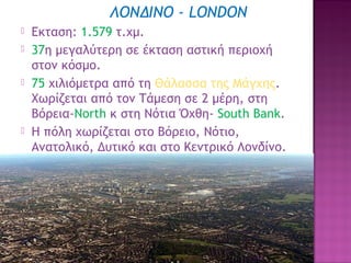 ΛΟΝΔΙΝΟ - LONDON







Eκταση: 1.579 τ.χμ.
37η μεγαλύτερη σε έκταση αστική περιοχή
στον κόσμο.
75 χιλιόμετρα από τη Θάλασσα της Μάγχης.
Χωρίζεται από τον Τάμεση σε 2 μέρη, στη
Βόρεια-Νοrth κ στη Νότια Όχθη- South Bank.
H πόλη χωρίζεται στο Βόρειο, Νότιο,
Ανατολικό, Δυτικό και στο Κεντρικό Λονδίνο.

12

 