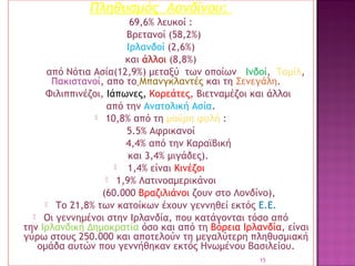 Πληθυσμός Λονδίνου:
69,6% λευκοί :
Βρετανοί (58,2%)
Ιρλανδοί (2,6%)
και άλλοι (8,8%)
από Νότια Ασία(12,9%) μεταξύ των οποίων  Ινδοί,  Ταμίλ, 
Πακιστανοί, απο το Μπανγκλαντές και τη Σενεγάλη.
Φιλιππινέζοι, Ιάπωνες, Κορεάτες, Βιετναμέζοι και άλλοι
από την Ανατολική Ασία.
 10,8% από τη μαύρη φυλή :
5.5% Αφρικανοί
4,4% από την Καραϊβική
και 3,4% μιγάδες).

1,4% είναι Κινέζοι
 1,9% Λατινοαμερικάνοι
(60.000 Βραζιλιάνοι ζουν στο Λονδίνο), 
 Το 21,8% των κατοίκων έχουν γεννηθεί εκτός Ε.Ε.
 Οι γεννημένοι στην Ιρλανδία, που κατάγονται τόσο από
την Ιρλανδική Δημοκρατία όσο και από τη Βόρεια Ιρλανδία, είναι
γύρω στους 250.000 και αποτελούν τη μεγαλύτερη πληθυσμιακή
ομάδα αυτών που γεννήθηκαν εκτός Ηνωμένου Βασιλείου.
15

 