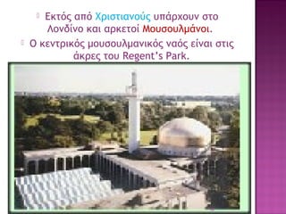 Εκτός από Χριστιανούς υπάρχουν στο
Λονδίνο και αρκετοί Μουσουλμάνοι.
Ο κεντρικός μουσουλμανικός ναός είναι στις
άκρες του Regent’s Park.
 .




18

 