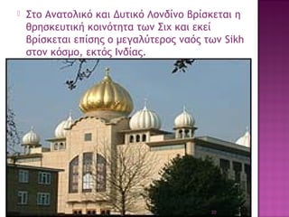 

Στο Aνατολικό και Δυτικό Λονδίνο βρίσκεται η
θρησκευτική κοινότητα των Σιχ και εκεί
βρίσκεται επίσης ο μεγαλύτερος ναός των Sikh
στον κόσμο, εκτός Ινδίας.

20

 