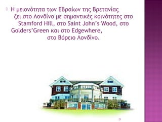 

Η μειονότητα των Εβραίων της Βρετανίας
ζει στο Λονδίνο με σημαντικές κοινότητες στο
Stamford Hill, στο Saint John’s Wood, στο
Golders’Green και στο Edgewhere,
στο Bόρειο Λονδίνο.

21

 