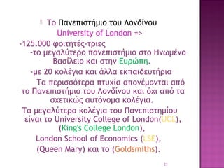 Το Πανεπιστήμιο του Λονδίνου
University of London =>
-125.000 φοιτητές-τριες
-το μεγαλύτερο πανεπιστήμιο στο Ηνωμένο
Βασίλειο και στην Ευρώπη. 
-με 20 κολέγια και άλλα εκπαιδευτήρια
Τα περισσότερα πτυχία απονέμονται από
το Πανεπιστήμιο του Λονδίνου και όχι από τα
σχετικώς αυτόνομα κολέγια.
Τα μεγαλύτερα κολέγια του Πανεπιστημίου
είναι το University College of London(UCL),
(King's College London),
London School of Economics (LSE),
(Queen Mary) και το (Goldsmiths).


23

 