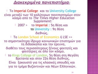 Διακεκριμένα πανεπιστήμια:
Το Imperial College και το University College
είναι μεταξύ των 10 καλύτερων πανεπιστημίων στον
κόσμο από το The Times Higher Education
Supplement:
 2007 >
το Ιmperial : 5η θέση και
το University : 9η θέση
διεθνώς.
 Το London School of Economics ή LSE >>
το σημαντικότερο ίδρυμα κοινωνικών επιστημών για
τη διδασκαλία και την έρευνα,
διαθέτει τους περισσότερους ξένους φοιτητές και
φοιτήτριες σε όλο τον κόσμο.
 το Kings College of London, 5η θέση στη Μεγάλη
Βρετανία και στην 22η θέση διεθνώς. 
Eίναι ξακουστό για τις κλασικές σπουδές και
για το τμήμα Βυζαντινών και Νέων Ελληνικών.


24

 