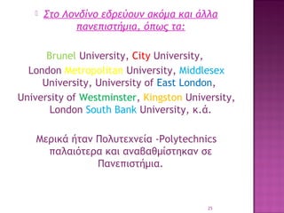 

Στο Λονδίνο εδρεύουν ακόμα και άλλα
πανεπιστήμια, όπως τα:

Βrunel University, City University,
London Metropolitan University, Middlesex
University, University of East London,
University of Westminster, Kingston University,
London South Bank University, κ.ά.
Μερικά ήταν Πολυτεχνεία -Polytechnics
παλαιότερα και αναβαθμίστηκαν σε
Πανεπιστήμια.

25

 