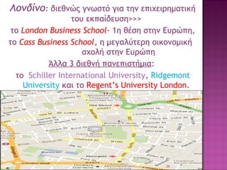 Λονδίνο: διεθνώς γνωστό για την επιχειρηματική
του εκπαίδευση>>>
το London Business School- 1η θέση στην Ευρώπη,
το Cass Business School, η μεγαλύτερη οικονομική
σχολή στην Ευρώπη
Άλλα 3 διεθνή πανεπιστήμια:
το Schiller International University, Ridgemont
University και το Regent’s University London.

26

 