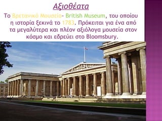 Αξιοθέατα
Το Βρετανικό Μουσείο- Βritish Museum, του οποίου
η ιστορία ξεκινά το 1783. Πρόκειται για ένα από
τα μεγαλύτερα και πλέον αξιόλογα μουσεία στον
κόσμο και εδρεύει στο Bloomsbury.

27

 