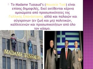 Το Madame Tussaud’s (Μουσείο Τισό) είναι
επίσης δημοφιλές. Εκεί εκτίθενται κέρινα
ομοιώματα από προσωπικότητες της 
Γαλλικής Επανάστασης αλλά και παλαιών και
σύγχρονων (εν ζωή και μη) πολιτικών,
καλλιτεχνών και προσωπικοτήτων από όλο
τον κόσμο.



28

 