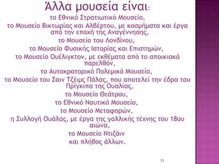 Άλλα μουσεία είναι:
το Εθνικό Στρατιωτικό Μουσείο,
το Μουσείο Βικτωρίας και Αλβέρτου, με κοσμήματα και έργα
από την εποχή της Αναγέννησης,
το Μουσείο του Λονδίνου,
το Μουσείο Φυσικής Ιστορίας και Επιστημών,
το Μουσείο Ουέλιγκτον, με εκθέματα από το αποικιακό
παρελθόν,
το Αυτοκρατορικό Πολεμικό Μουσείο,
το Μουσείο του Σαιν Τζέιμς Πάλας, που αποτελεί την έδρα του
Πρίγκιπα της Ουαλίας,
το Μουσείο Θεάτρου,
το Εθνικό Ναυτικό Μουσείο,
το Μουσείο Μεταφορών,
η Συλλογή Ουάλας, με έργα της γαλλικής τέχνης του 18ου
αιώνα,
το Μουσείο Ντιζάιν
και πλήθος άλλων.
29

 