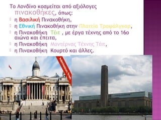 Το Λονδίνο κοσμείται από αξιόλογες
πινακοθήκες, όπως:
 η Βασιλική Πινακοθήκη,
 η Εθνική Πινακοθήκη στην Πλατεία Τραφάλγκαρ,
 η Πινακοθήκη Τέιτ , με έργα τέχνης από το 16ο
αιώνα και έπειτα, 
 η Πινακοθήκη Μοντέρνας Τέχνης Τέιτ, 
 η Πινακοθήκη Κουρτό και άλλες.

30

 