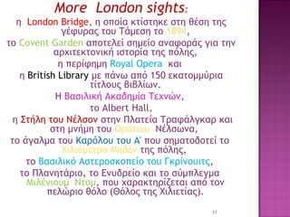 Μore London sights:
η  London Bridge, η οποία κτίστηκε στη θέση της
γέφυρας του Τάμεση το 1894,
το Covent Garden αποτελεί σημείο αναφοράς για την
αρχιτεκτονική ιστορία της πόλης,
η περίφημη Royal Opera και
η British Library με πάνω από 150 εκατομμύρια
τίτλους βιβλίων.
Η Βασιλική Ακαδημία Τεχνών,
το Albert Hall,
 η Στήλη του Νέλσον στην Πλατεία Τραφάλγκαρ και
στη μνήμη του Οράτιου Νέλσωνα, 
το άγαλμα του Καρόλου του Α' που σηματοδοτεί το 
Χιλιόμετρο Μηδέν της πόλης,
το Βασιλικό Αστεροσκοπείο του Γκρίνουιτς,
το Πλανητάριο, το Ενυδρείο και το σύμπλεγμα 
Μιλένιουμ Ντομ, που χαρακτηρίζεται από τον
πελώριο θόλο (Θόλος της Χιλιετίας).
31

 