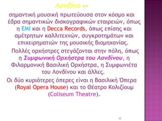 Λονδίνο =>
σημαντική μουσική πρωτεύουσα στον κόσμο και
έδρα σημαντικών δισκογραφικών εταιρειών, όπως
η EMI και η Decca Records, όπως επίσης και
αμέτρητων καλλιτεχνών, συγκροτημάτων και
επιχειρηματιών της μουσικής βιομηχανίας.
Πολλές ορχήστρες στεγάζονται στην πόλη, όπως
η Συμφωνική Ορχήστρα του Λονδίνου, η
Φιλαρμονική Βασιλική Ορχήστρα, η Συμφωνιέτα
του Λονδίνου και άλλες. 
Οι δύο κυριότερες όπερες είναι η Βασιλική Όπερα
(Royal Opera House) και το Θέατρο Κολιζίουμ
(Coliseum Theatre).

32

 