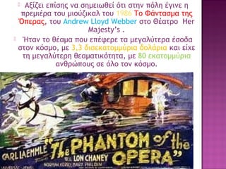 Αξίζει επίσης να σημειωθεί ότι στην πόλη έγινε η
πρεμιέρα του μιούζικαλ του 1986 Το Φάντασμα της
Όπερας, του Andrew Lloyd Webber στο Θέατρο Her
Majesty’s .
 Ήταν το θέαμα που επέφερε τα μεγαλύτερα έσοδα
στον κόσμο, με 3,3 δισεκατομμύρια δολάρια και είχε
τη μεγαλύτερη θεαματικότητα, με 80 εκατομμύρια
ανθρώπους σε όλο τον κόσμο.


34

 