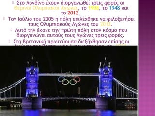 Στο Λονδίνο έχουν διοργανωθεί τρεις φορές οι 
Θερινοί Ολυμπιακοί Αγώνες, το 1908, το 1948 και
το 2012.
Τον Ιούλιο του 2005 η πόλη επιλέχθηκε να φιλοξενήσει
τους Ολυμπιακούς Αγώνες του 2012.
 Αυτό την έκανε την πρώτη πόλη στον κόσμο που
διοργανώνει αυτούς τους Αγώνες τρεις φορές. 
 Στη βρετανική πρωτεύουσα διεξήχθησαν επίσης οι
Αγώνες της Βρετανικής Αυτοκρατορίας, το  1934.




35

 