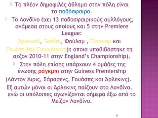 Το πλέον δημοφιλές άθλημα στην πόλη είναι
το ποδόσφαιρο.
  Το Λονδίνο έχει 13 ποδοσφαιρικούς συλλόγους,
ανάμεσα στους οποίους και 5 στην Premiere
League:
 Άρσεναλ, Τσέλσι, Φούλαμ , Τότεναμ και 
Γουέστ Χαμ Γιουνάιτεντ(η οποια υποβιβάστηκε τη
σεζον 2010-11 στην England’s Championship).
  Στην πόλη επίσης υπάρχουν 4 ομάδες της
ένωσης ράγκμπι στην Guiness Premiership
(Λάντον Άιρις, Σάρασενς, Γουάσπς και Άρλεκινς).
Εξ αυτών μόνοι οι Άρλεκινς παίζουν στο Λονδίνο,
ενώ οι υπόλοιπες αγωνίζονται σήμερα έξω από το
Μείζον Λονδίνο.


36

 