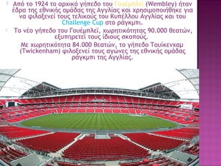 



Από το 1924 το αρχικό γήπεδο του Γουέμπλεϊ (Wembley) ήταν
έδρα της εθνικής ομάδας της Αγγλίας και χρησιμοποιήθηκε για
να φιλοξενεί τους τελικούς του Κυπέλλου Αγγλίας και του
Challenge Cup στο ράγκμπι.
 Το νέο γήπεδο του Γουέμπλεϊ, χωρητικότητας 90.000 θεατών,
εξυπηρετεί τους ίδιους σκοπούς. 
Με χωρητικότητα 84.000 θεατών, το γήπεδο Τουίκενχαμ
(Twickenham) φιλοξενεί τους αγώνες της εθνικής ομάδας
ράγκμπι της Αγγλίας.

37

 