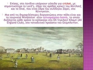 Επίσης, στο Λονδίνο υπάρχουν γήπεδα για cricket, με
σημαντικότερα το Lord’s, έδρα της ομάδας κρίκετ του Μίντλσεξ
 και το Oval, που είναι έδρα του συλλόγου Σάρεϊ, στο
Κένινγκτον.
Μια από τις δημοφιλέστερες διοργανώσεις στην πόλη είναι και
το τουρνουά Wimbleton  στην αντισφαίριση-tennis, το οποίο
διεξάγεται κάθε χρόνο το καλοκαίρι στο Ολ Ίνγκλαντ Κλαμπ (All
England Club), στο νοτιοδυτικό προάστιο του Ουίμπλεντον.




38

 