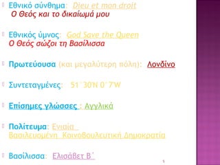 

Εθνικό σύνθημα:  Dieu et mon droit
Ο Θεός και το δικαίωμά μου



Εθνικός ύμνος:  God Save the Queen
Ο Θεός σώζοι τη Βασίλισσα



Πρωτεύουσα (και μεγαλύτερη πόλη): Λονδίνο



Συντεταγμένες: 51°30′N 0°7′W



Επίσημες γλώσσες : Αγγλικά



Πολίτευμα: Ενιαία 
Βασιλευομένη Κοινοβουλευτική Δημοκρατία



Βασίλισσα: Ελισάβετ Β΄

5

 